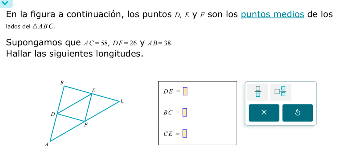 En la figura a continuación, los puntos d, ε γ F son los puntos medios de los 
lados del △ ABC. 
Supongamos que AC=58, DF=26 y AB=38. 
Hallar las siguientes longitudes.
DE=□
 □ /□   □  □ /□  
BC=□
×
CE=□