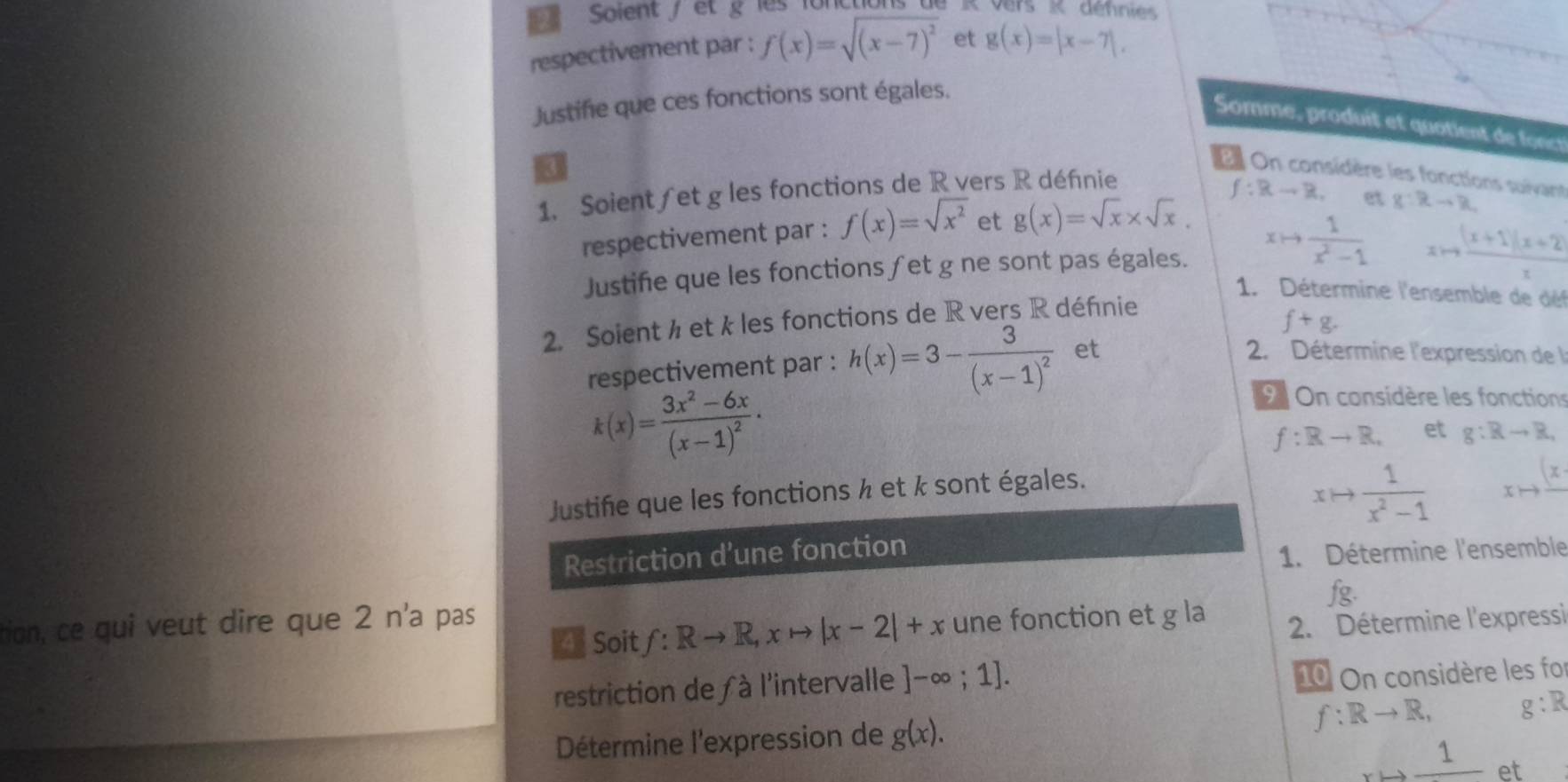 Solent / et g les fo n R vers K défnies 
respectivement par : f(x)=sqrt((x-7)^2) et g(x)=|x-7|. 
Justifie que ces fonctions sont égales. 
Somme, produit et quotient de fonc 
I 
E On considère les fonctions suivant 
1. Soient∫et g les fonctions de R vers R défnie
f:Rto R. 
respectivement par : f(x)=sqrt(x^2) et g(x)=sqrt(x)* sqrt(x). et g:Rto R
Justifie que les fonctions ∫et g ne sont pas égales. xto  1/x^2-1   ((x+1)(x+2))/x 
1. Détermine l'ensemble de déf 
2. Soient ½ et k les fonctions de R vers R définie
f+g. 
respectivement par : h(x)=3-frac 3(x-1)^2 et 
2. Détermine l'expression de
k(x)=frac 3x^2-6x(x-1)^2 · 
On considère les fonctions
f:Rto R. et g:Rto R, 
Justifie que les fonctions ½ et k sont égales.
xto  1/x^2-1  _xto frac (x.
Restriction d’une fonction 
1. Détermine l'ensemble 
fg. 
tion, ce qui veut dire que 2 n'a pas une fonction et g la 
A Soit f:Rto R, xto |x-2|+x
2. Détermine l'expressi 
restriction de à l'intervalle ]-∈fty ;1]. 
10 On considère les fo 
Détermine l'expression de g(x). f:Rto R, g:R
frac 1 et