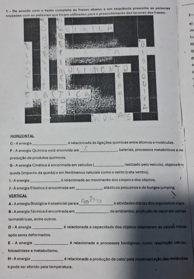 De acordo com o texto complete as frases abaixo e em sequência preencha as pelavras 
crazaas para o preenchimento das tacunas das frases. 
2 - 
n 
de 
fu 
b 
HORIZONTAL 
C - A energ a _é relacionada às ligações químicas entre átomos e moléculas 
F - A energia Química está envolvida em _ baterias, processos metabólicos e na 
produção de produtos químicos. 
G - A energia Cinética é encontrada em veículos _ realizado pelo veículo), objetos ém 
queda (impacto da queda) e em fenômenos naturais como o vento (cata-ventos). 
I - A energia_ é relacionada ao movimento dos corpos e dos objetos. 
J - A energia Elástica é encontrada em_ elásticos pequenos e de bungee jumping. 
VERTICAL 
A- A energia Biológica é essencial para a_ e atividades diárias dos organismos vxps. 
B - A energia Térmica é encontrada em _de ambientes, produção de vapor em usinas 
termelétricas, entre outros. 
D - A energia_ é relacionada a capacidade dos objetos retorarem ao estado inicial 
após seres deformados. 
E - A energia _é relacionada a processos biológicos, como respiração celular, 
fotossíntese e metabolismo. 
H - A energia _ é relacionada a produção de calor pele movimentação das moléculas 
e pode ser aferido pela temperatura.