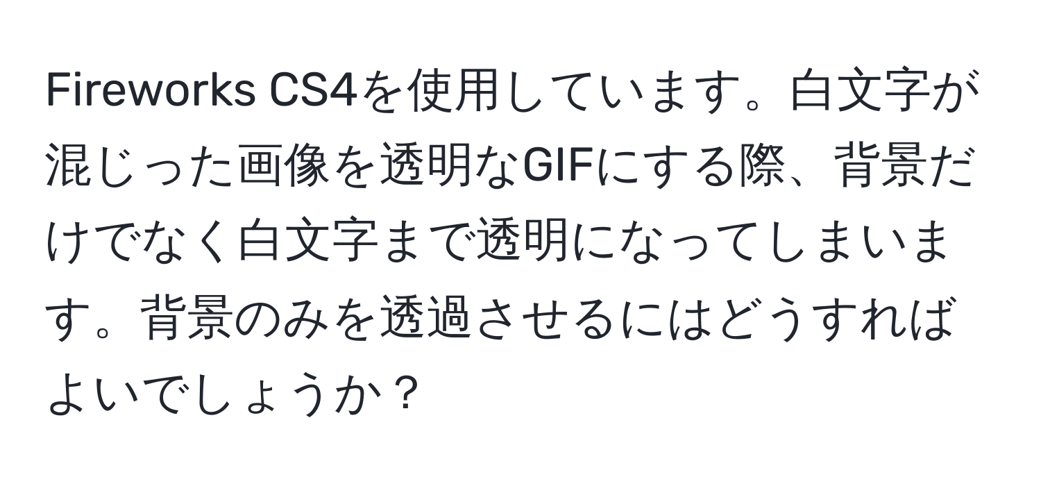 Fireworks CS4を使用しています。白文字が混じった画像を透明なGIFにする際、背景だけでなく白文字まで透明になってしまいます。背景のみを透過させるにはどうすればよいでしょうか？