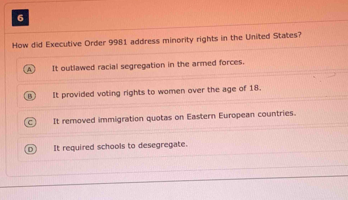 How did Executive Order 9981 address minority rights in the United States?
It outlawed racial segregation in the armed forces.
B It provided voting rights to women over the age of 18.
It removed immigration quotas on Eastern European countries.
It required schools to desegregate.