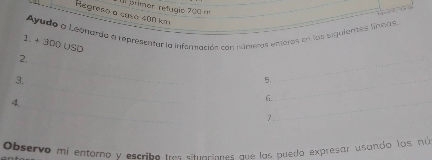 primer refugio 700 m
https:/n9.c/8jrrq9 
Regreso a casa 400 km
Ayudo a Leonardo a representar la información con números enteros en las siguientes líneas. 
1. + 300 USD
2. 
_ 
3. 
_ 
_ 
5._ 
_ 
4. 
6._ 
7. 
Observo mi entorno y escribo tres situaciones aue las puedo expresar usando los nú