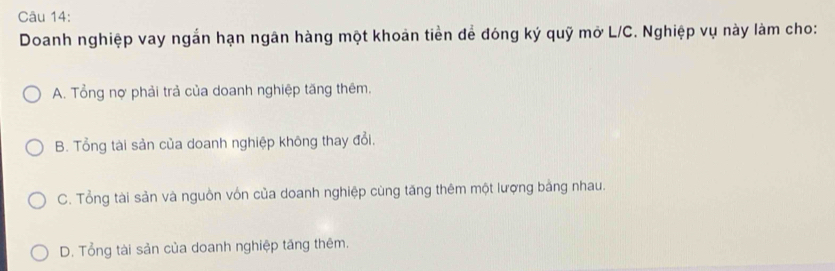 Doanh nghiệp vay ngắn hạn ngân hàng một khoản tiền để đóng ký quỹ mở L/C. Nghiệp vụ này làm cho:
A. Tổng nợ phải trả của doanh nghiệp tăng thêm.
B. Tổng tài sản của doanh nghiệp không thay đổi.
C. Tổng tài sản và nguồn vốn của doanh nghiệp cùng tăng thêm một lượng bảng nhau.
D. Tổng tài sản của doanh nghiệp tăng thêm.