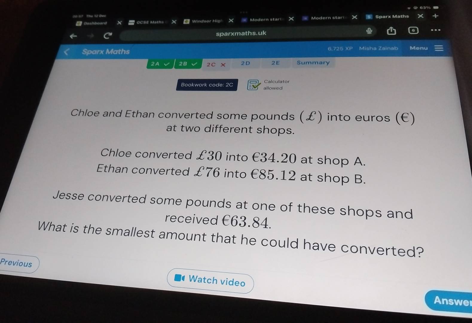 1? Thu 12 Cno Sparx Maths
Dashboard GCSE Maths Windsor Hig! Modern start Modern start
sparxmaths.uk
Sparx Maths 6,725 XP Misha Zainab Menu
2A 2B 2C × 2D 2E Summary
Calculator
Bookwork code: 2C allowed
Chloe and Ethan converted some pounds (£) into euros (€)
at two different shops.
Chloe converted £30 into €34.20 at shop A.
Ethan converted £76 into €85.12 at shop B.
Jesse converted some pounds at one of these shops and
received €63.84.
What is the smallest amount that he could have converted?
Previous Watch video
Answe