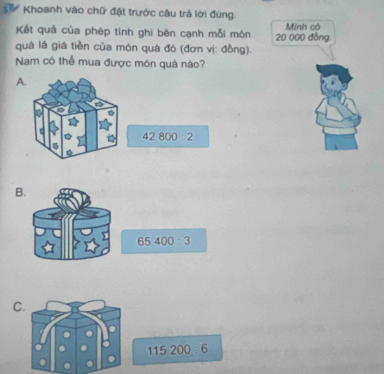 Khoanh vào chữ đặt trước câu trả lời đúng.
Minh có
Kết quả của phép tinh ghi bên cạnh mỗi món 20 000 đồng.
quà là giá tiền của món quà đó (đơn vị: đồng).
Nam có thể mua được món quà nào?
B.
65400:3
C.
115200:6