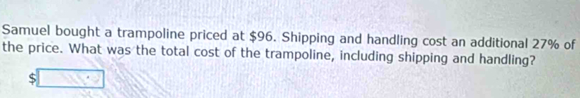 Samuel bought a trampoline priced at $96. Shipping and handling cost an additional 27% of 
the price. What was the total cost of the trampoline, including shipping and handling? 
S □