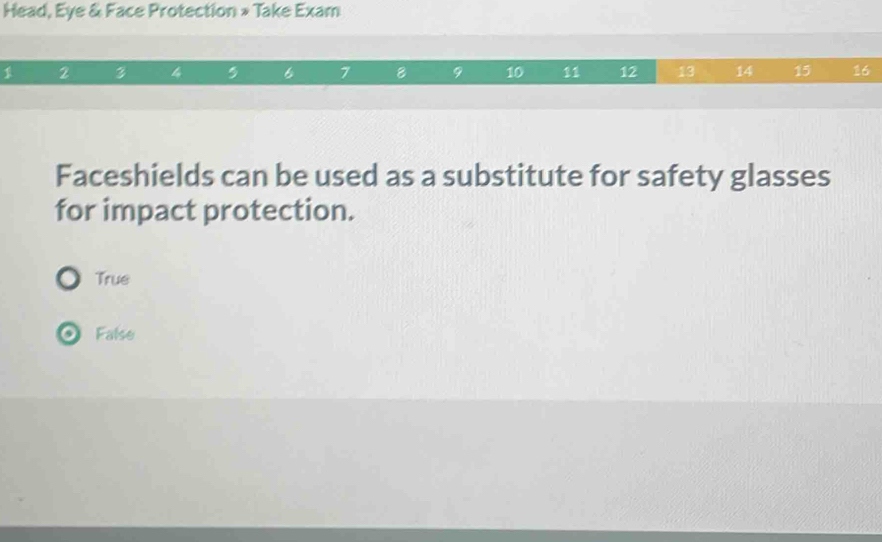 Head, Eye & Face Protection » Take Exam
1 2 3 4 , 6 7 8 9 10 11 12 13 14 15 16
Faceshields can be used as a substitute for safety glasses
for impact protection.
True
False