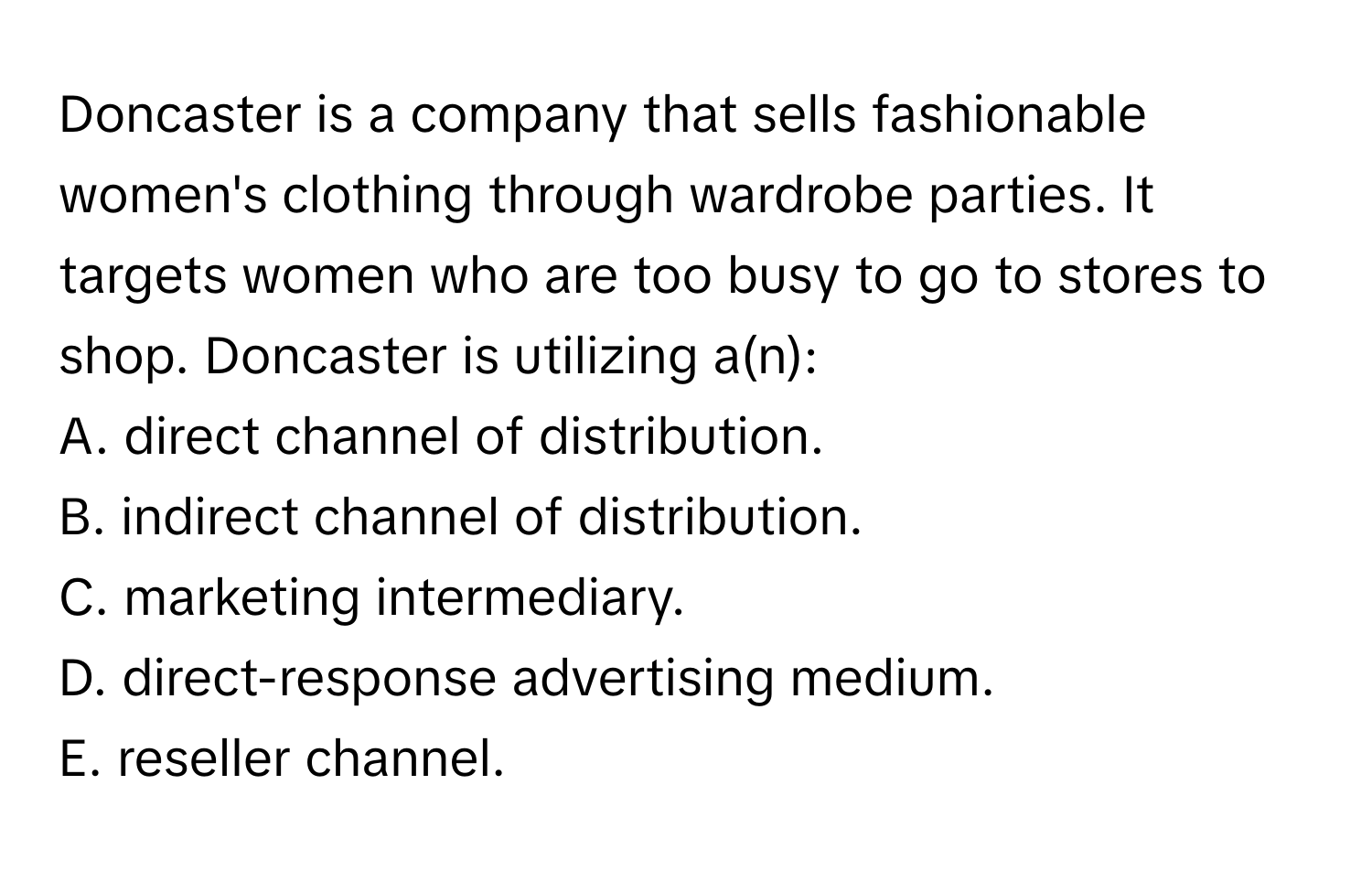 Doncaster is a company that sells fashionable women's clothing through wardrobe parties. It targets women who are too busy to go to stores to shop. Doncaster is utilizing a(n):

A. direct channel of distribution.
B. indirect channel of distribution.
C. marketing intermediary.
D. direct-response advertising medium.
E. reseller channel.