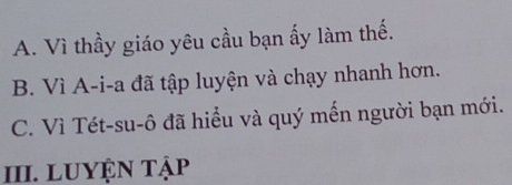 A. Vì thầy giáo yêu cầu bạn ấy làm thế.
B. Vì A-i-a đã tập luyện và chạy nhanh hơn.
C. Vì Tét-su-ô đã hiểu và quý mến người bạn mới.
III. LUYệN Tập