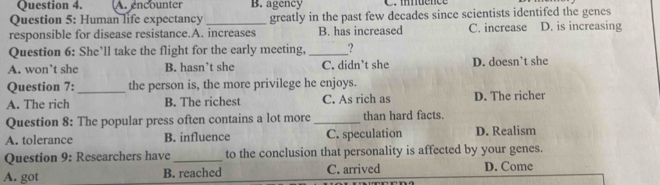 A. encounter B. agency C. mnuence
Question 5: Human life expectancy _greatly in the past few decades since scientists identifed the genes
responsible for disease resistance.A. increases B. has increased C. increase D. is increasing
Question 6: She’ll take the flight for the early meeting, _?
A. won’t she B. hasn’t she C. didn’t she D. doesn’t she
Question 7: _the person is, the more privilege he enjoys.
A. The rich B. The richest C. As rich as D. The richer
Question 8: The popular press often contains a lot more _than hard facts.
A. tolerance B. influence C. speculation D. Realism
Question 9: Researchers have _to the conclusion that personality is affected by your genes.
A. got B. reached C. arrived D. Come