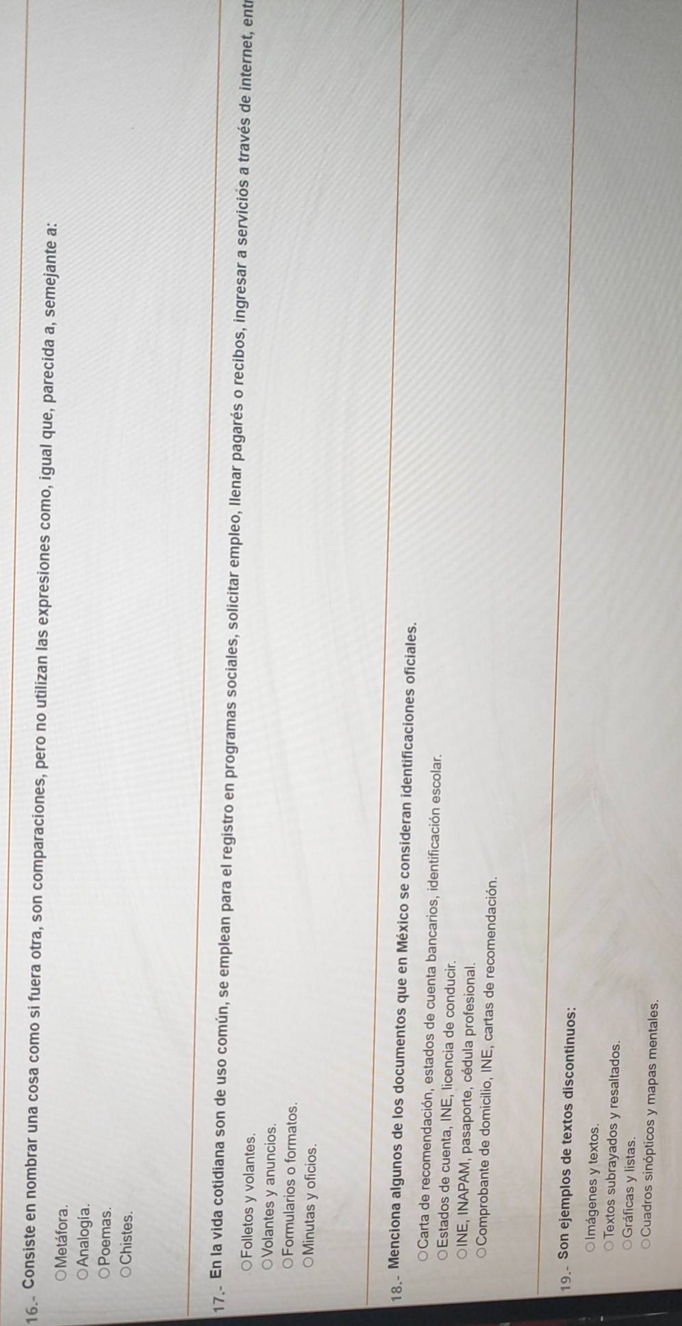 Consiste en nombrar una cosa como si fuera otra, son comparaciones, pero no utilizan las expresiones como, igual que, parecida a, semejante a:
○ Metáfora.
Analogía.
Poemas.
Chistes.
17.. En la vida cotidiana son de uso común, se emplean para el registro en programas sociales, solicitar empleo, llenar pagarés o recibos, ingresar a serviciós a través de internet, ent
○Folletos y volantes.
Volantes y anuncios.
○Formularios o formatos.
○Minutas y oficios.
18. Menciona algunos de los documentos que en México se consideran identificaciones oficiales.
OCarta de recomendación, estados de cuenta bancarios, identificación escolar.
Estados de cuenta, INE, licencia de conducir.
INE, INAPAM, pasaporte, cédula profesional.
Comprobante de domicilio, INE, cartas de recomendación.
19. Son ejemplos de textos discontinuos:
lmágenes y textos.
Textos subrayados y resaltados.
Gráficas y listas.
Cuadros sinópticos y mapas mentales.