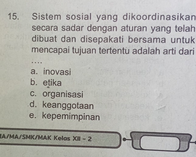 Sistem sosial yang dikoordinasikan
secara sadar dengan aturan yang telah
dibuat dan disepakati bersama untuk
mencapai tujuan tertentu adalah arti dari
..
a. inovasi
b. etika
c. organisasi
d. keanggotaan
e. kepemimpinan
IA/MA/SMK/MAK Kelas XII-2