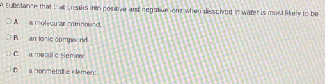 A substance that that breaks into positive and negative ions when dissolved in water is most likely to be
A. a molecular compound.
B. an ionic compound.
C. a metallic element.
D. a nonmetallic element.