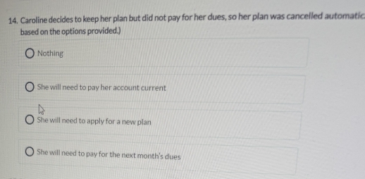 Caroline decides to keep her plan but did not pay for her dues, so her plan was cancelled automatic
based on the options provided.)
Nothing
She will need to pay her account current
She will need to apply for a new plan
She will need to pay for the next month's dues