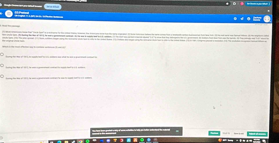 Sut Civane as your defeult ]
Google Chrame an't your defbult brouser Sot as derboult
03:Pretest
CR Englsh 11 A (DP) 24-25 / 3 £ffective Sentences
5. Read the passage.
(1) Most Americas Joow thet "'ncle Sam" s a ickname fo the Uinted Stales, however, fow Americars know how the name ongnated (2) Som tistoriars beeve the name ome from a netenth-centay busnessohan from Niw York. (3) Ho rei neme as Sam i ) 
hm uncle Sam (3) During the war of 1812, he wan a govemment contract. (6) He was lo upl bee t S. solders. () he bee a pacied o erris abed 'U S t how he he eloned o h S. omment Solier o e at 
Uncle Sam, (1) The joke sprad (1) Sloon, oders begen uning the rictnume Uncie Sam to refer to the Unted States. (12) Cuslan iso begao using the reckname Uncie Sam to refer to the Uisted States. (13) in 191, Congesa passd a reslaion (14) The u 
thr onginal Uncle Sam.
Which is the most effective was to combine sentences (5) and (1)?
During the War of 1832, to supply beef to U.S. soldiers was what he won a govenment contact for
During the War of 182, he won a govenment comact to supply beef to U.S. solders.
Ouring the War of 1812, he won a goverment comract he was to supply beef to U.S solders.
You have been granted a retry of some activities to help you better unclerstand the mut
coered in this 15 of 15 Save K ext b o