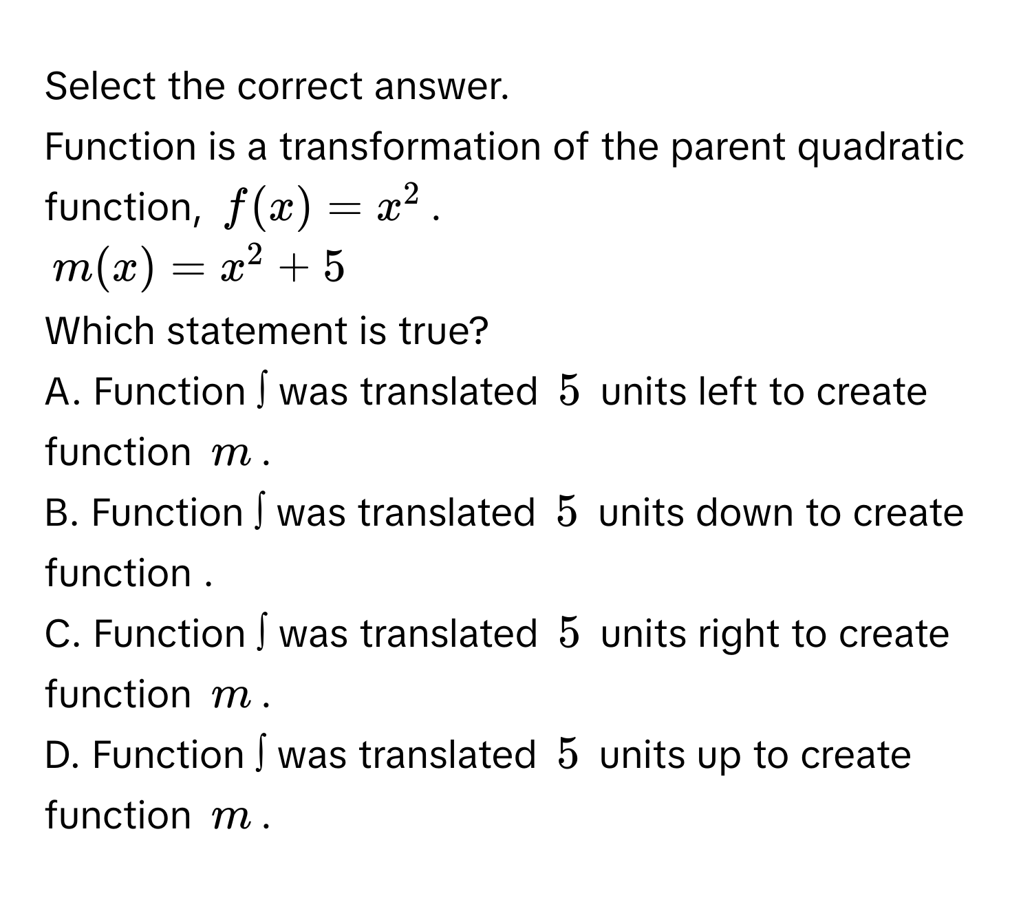 Select the correct answer. 
Function is a transformation of the parent quadratic function, $f(x)=x^2$.
$m(x)=x^2+5$
Which statement is true? 
A. Function ∫ was translated $5$ units left to create function $m$. 
B. Function ∫ was translated $5$ units down to create function . 
C. Function ∫ was translated $5$ units right to create function $m$. 
D. Function ∫ was translated $5$ units up to create function $m$.