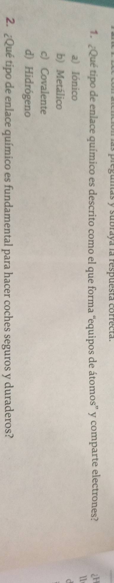 preguntas y subraya la respuesta correcta.
1. ¿Qué tipo de enlace químico es descrito como el que forma “equipos de átomos” y comparte electrones?
1
a) Iónico
C
b) Metálico
c) Covalente
d) Hidrógeno
2. ¿Qué tipo de enlace químico es fundamental para hacer coches seguros y duraderos?