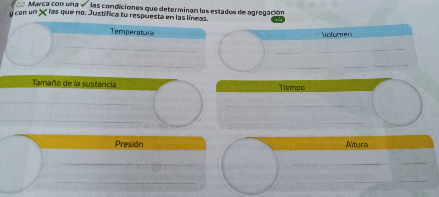 Marca con una las condiciones que determinan los estados de agregación 
y con un X * las que no. Justifica tu respuesta en las líneas. 
Temperatura 
Volumen 
_ 
_ 
_ 
_ 
_ 
Tamaño de la sustancia Tiempo 
_ 
_ 
_ 
_ 
Presión Altura 
__ 
_ 
_