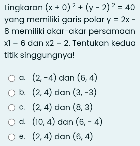 Lingkaran (x+0)^2+(y-2)^2=40
yang memiliki garis polar y=2x-
8 memiliki akar-akar persamaan
x1=6 dan * 2=2. Tentukan kedua
titik singgungnya!
a. (2,-4) dan (6,4)
b. (2,4) dan (3,-3)
C. (2,4) dan (8,3)
d. (10,4) dan (6,-4)
e. (2,4) dan (6,4)