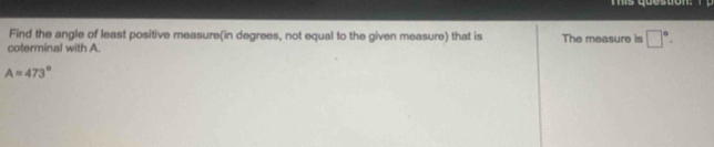 Tis question: 
Find the angle of least positive measure(in degrees, not equal to the given measure) that is 
coterminal with A. The measure is □°.
A=473°