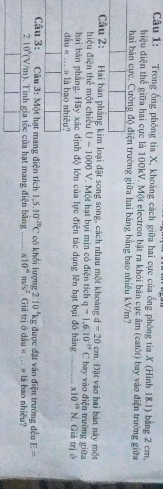 Trong ống phóng tia X, khoảng cách giữa hai cực của ống phóng tia X (Hình 18.1) bằng 2 cm, 
đhiệu điện thế giữa hai cực là 100kV. Một electron bật ra khỏi bản cực âm (catôt) bay vào điện trường giữa 
hai bản cực. Cường độ điện trường giữa hai bảng bằng bao nhiêu kV/m? 
Câu 2: Hai bản phẳng kim loại đặt song song, cách nhau một khoảng d=20cm. Đặt vào hai bản này một 
hiệu điện thể một chiều U=1000V. Một hạt bụi mịn có điện tích q=1,6.10^(-19)C bay vào điện trường giữa 
hai bản phẳng. Hãy xác định độ lớn của lực điện tác dụng lên hạt bụi đó bằng .............. * 10^(-16)N. Giá trị ở 
dầu « . » là bao nhiêu? 
Câu 3: Câu 3: Một hạt mang điện tích 1,5.10^(-20)C có khối lượng 2.10^(-8)kgduqc đặt vảo điện trường đều E=
2. 10^6(V/m) 0. Tính gia tốc của hạt mang điện bằng …….... x10^(-6)m/s^2. Giá trị ở dầu « ... » là bao nhiều?