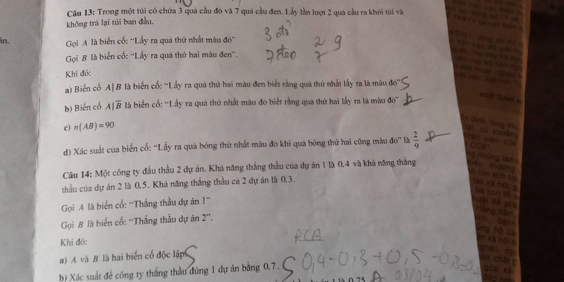 ha dân
dàm bǎo cáo diệu ki
Câu 13: Trong một túi có chứa 3 quả cầu đỏ và 7 quả cầu đen. Lấy lần lượt 2 quả cầu ra khỏi túi và
ch lưu dộng tại 17 xū,
không trả lại túi ban đầu.
TK&VV lại cáo thôn 
5/2021, lồng du nợ c
án.
Gọi A là biến cố: ''Lấy ra quả thứ nhất màu đô''
à Yên Lạc đá giải ng
Gọi B là biến cố: “Lấy ra quả thứ hai màu đen”.
g đó, cho vay hộ ngh
cho vay hò cān ngh
mới thoàt nghêo  h
Khi đó:
vật việc làm hơn 75
a) Biến cố A|B là biến cố: “Lấy ra quả thứ hai màu đen biết rằng quả thứ nhất lấy ra là màu do''
Ngồ Tuan 4
b) Biến cố . A|overline B là biến cố: “Lấy ra quả thứ nhất màu đỏ biết rằng quả thứ hai lấy ra là màu do''
ổn định, tăng thư
c) n(AB)=90
tai, có khoảng
d) Xác suất của biến cổ: “Lấy ra quả bóng thứ nhất màu đỏ khi quả bóng thứ hai cũng màu đỏ” là  2/9 
nhân viên của
CB'
ng những làm 
Câu 14: Một công ty đấu thầu 2 dự án. Khả năng thắng thầu của dự án 1 là 0,4 và khả năng thắng
hiệu thương
h còn tích cực
thầu của dự án 2 là 0,5. Khả năng thắng thầu cả 2 dự án là 0,3. tác xã hội, g
bà con lối 
Gọi A là biến cố: “Thắng thầu dự án I'
huật để phá
Hàng năm,
Gọi B là biến cố: “Thắng thầu dự án 2'. inh, bệnh
lng hộ cá
Khi đó:
en xã hội n
a) A và B là hai biến cố độc lập
ghèo ngu
ân chât 
b) Xác suất đề công ty thắng thầu đúng 1 dự án bằng 0.7.
gōp xà