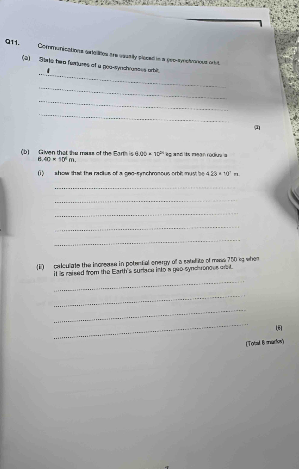 Communications satellites are usually placed in a geo-synchronous orbit. 
_ 
(a) State two features of a geo-synchronous orbit. 
_ 
_ 
_ 
(2) 
(b) Given that the mass of the Earth is 6.00* 10^(24)kg and its mean radius is
6.40* 10^6m, 
(i) show that the radius of a geo-synchronous orbit must be 4.23* 10^7m, 
_ 
_ 
_ 
_ 
_ 
(ii) calculate the increase in potential energy of a satellite of mass 750 kg when 
it is raised from the Earth's surface into a geo-synchronous orbit. 
_ 
_ 
_ 
_ 
(6) 
(Total 8 marks)