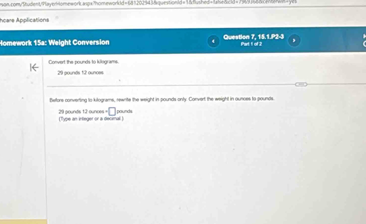 hcare Applications 
Homework 15a: Weight Conversion Question 7, 15.1.P2-3 Part 1 of 2 
Convert the pounds to kilograms.
29 pounds 12 ounces
Before converting to kilograms, rewrite the weight in pounds only. Convert the weight in ounces to pounds.
29 pounds 12 ounces =□ pounds
(Type an integer or a decimal.)