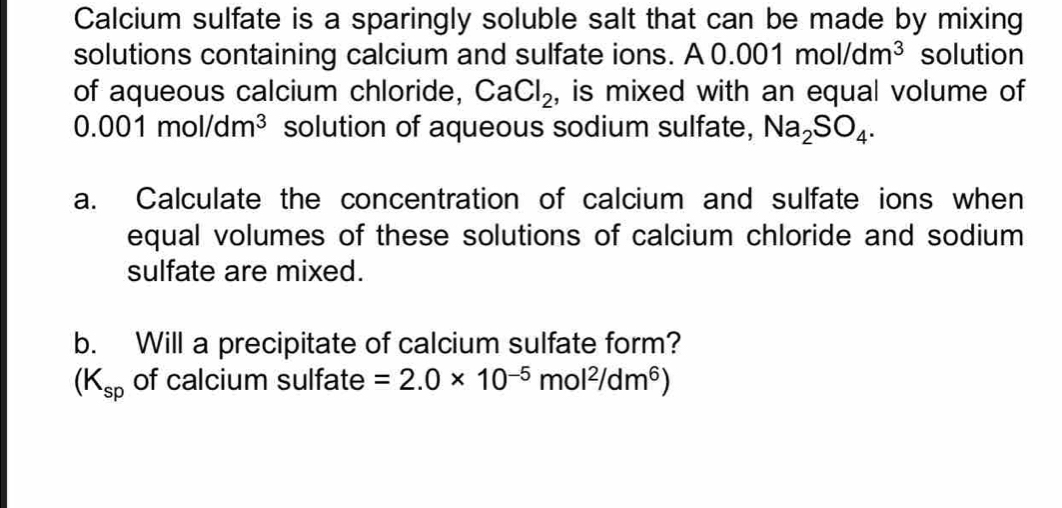 Calcium sulfate is a sparingly soluble salt that can be made by mixing 
solutions containing calcium and sulfate ions. A 0. .001mol/dm^3 solution 
of aqueous calcium chloride, CaCl_2 , is mixed with an equal volume of
0.001mol/dm^3 solution of aqueous sodium sulfate, Na_2SO_4. 
a. Calculate the concentration of calcium and sulfate ions when 
equal volumes of these solutions of calcium chloride and sodium 
sulfate are mixed. 
b. Will a precipitate of calcium sulfate form?
(K_sp of calcium sulfate =2.0* 10^(-5)mol^2/dm^6)