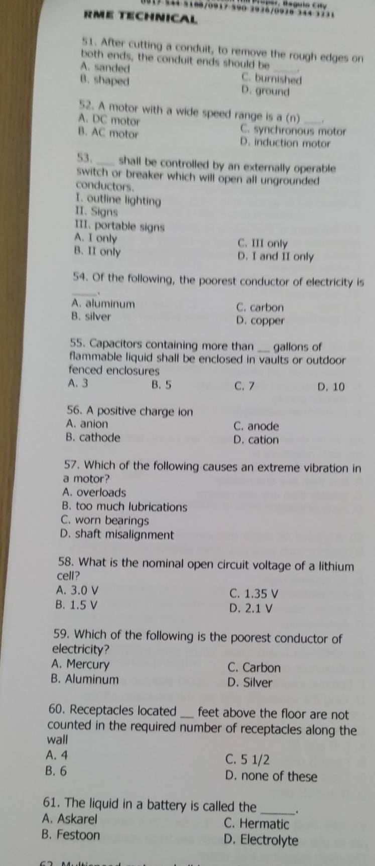 7 344 3180/0917 590 2926/0928 344 3731
RME TECHNICaL
51. After cutting a conduit, to remove the rough edges on
both ends, the conduit ends should be
A. sanded C. burnished
B. shaped D. ground
52. A motor with a wide speed range is a (n)_
A. DC motor
C. synchronous motor
B. AC motor D. induction motor
53._ shall be controlled by an externally operable .
switch or breaker which will open all ungrounded 
conductors.
I. outline lighting
II. Signs
III. portable signs
A. I only C. III only
B. II only D. I and II only
_
54. Of the following, the poorest conductor of electricity is
A. aluminum C. carbon
B. silver D. copper
55. Capacitors containing more than _gallons of
flammable liquid shall be enclosed in vaults or outdoor 
fenced enclosures
A. 3 B. 5 C. 7 D. 10
56. A positive charge ion
A. anion C. anode
B. cathode D. cation
57. Which of the following causes an extreme vibration in
a motor?
A. overloads
B. too much lubrications
C. worn bearings
D. shaft misalignment
58. What is the nominal open circuit voltage of a lithium
cell?
A. 3.0 V C. 1.35 V
B. 1.5 V D. 2.1 V
59. Which of the following is the poorest conductor of
electricity?
A. Mercury C. Carbon
B. Aluminum D. Silver
60. Receptacles located _feet above the floor are not
counted in the required number of receptacles along the
wall
A. 4 C. 5 1/2
B. 6 D. none of these
61. The liquid in a battery is called the _.
A. Askarel C. Hermatic
B. Festoon D. Electrolyte
