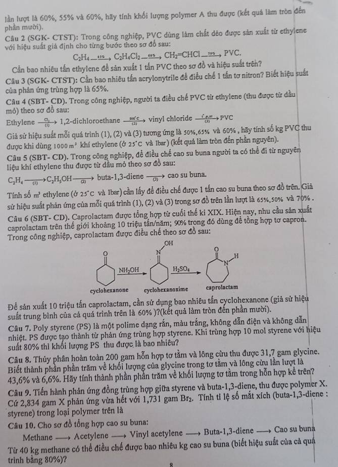 ln lượt là 60%, 55% và 60%, hãy tính khối lượng polymer A thu được (kết quả làm tròn đến
phần mười).
Câu 2 (SGK- CTST): Trong công nghiệp, PVC dùng làm chất dẻo được sản xuất từ ethylene
với hiệu suất giả định cho từng bước theo sơ đồ sau:
C_2H_4_ ..16C_2H_4Cl_2_ ....,CH_2=Cto PVn,PVC.
Cần bao nhiêu tấn ethylene để sản xuất 1 tấn PVC theo sơ đồ và hiệu suất trên?
Câu 3 (SGK- CTST): Cần bao nhiêu tấn acrylonytrile đề điều chế 1 tấn tơ nitron? Biết hiệu suất
của phản ứng trùng hợp là 65%.
Câu 4 (SBT- CD). Trong công nghiệp, người ta điều chế PVC từ ethylene (thu được từ dầu
mỏ) theo sơ đồ sau:
Ethylene xrightarrow a_11 2-dichloroethane xrightarrow 50121 vinyl chloride frac hat i_phi _(J)to PVC
Giả sử hiệu suất mỗi quá trình (1), (2) và (3) tương ứng là 50%,65% và 60% , hãy tính số kg PVC thu
được khi dùng 1000m^3 khí ethylene (ở 25°C và Ibar) (kết quả làm tròn đến phần nguyên).
Câu 5 (SBT- CD). Trong công nghiệp, đề điều chế cao su buna người ta có thể đi từ nguyên
liệu khí ethylene thu được từ dầu mỏ theo sơ đồ sau:
C_2H_4to C_2H_5 OH buta-1,3-diene vector O cao su buna.
Tính số m^3 ethylene (ở 25°C và Ibar) cần lấy để điều chế được 1 tấn cao su buna theo sơ đồ trên. Giả
sử hiệu suất phản ứng của mỗi quá trình (1), (2) và (3) trong sơ đồ trên lần lượt là 65%,s0% và 70% .
Câu 6 (SBT- CD). Caprolactam được tổng hợp từ cuối thế ki XIX. Hiện nay, nhu cầu sản xuất
caprolactam trên thế giới khoảng 10 triệu tấn/năm; 90% trong đó dùng đề tồng hợp tơ capron.
Trong công nghiệp, caprolactam được điều chế theo sơ đồ sau:
Để sản xuất 10 triệu tấn caprolactam, cần sử dụng bao nhiêu tấn cyclohexanone (giả sử hiệu
suất trung bình của cả quá trình trên là 60% )?(kết quả làm tròn đến phần mười).
Câu 7. Poly styrene (PS) là một polime dạng rắn, màu trắng, không dẫn điện và không dẫn
nhiệt. PS được tạo thành từ phản ứng trùng hợp styrene. Khi trùng hợp 10 mol styrene với hiệu
suất 80% thì khối lượng PS thu được là bao nhiêu?
Câu 8. Thủy phân hoàn toàn 200 gam hỗn hợp tơ tầm và lông cừu thu được 31,7 gam glycine.
Biết thành phần phần trăm về khối lượng của glycine trong tơ tằm và lông cừu lần lượt là
43,6% và 6,6%. Hãy tính thành phần phần trăm về khối lượng tơ tầm trong hỗn hợp kề trên?
Câu 9. Tiến hành phản ứng đồng trùng hợp giữa styrene và buta-1,3-diene, thu được polymer X.
Cứ 2,834 gam X phản ứng vừa hết với 1,731 gam Br_2 2. Tính tỉ lệ số mắt xích (buta-1,3-diene :
styrene) trong loại polymer trên là
Câu 10. Cho sơ đồ tổng hợp cao su buna:
Methane —, Acetylene —— Vinyl acetylene —-— Buta-1,3-diene  Cao su buna
Từ 40 kg methane có thể điều chế được bao nhiêu kg cao su buna (biết hiệu suất của cả quá
trình bằng 80%)?