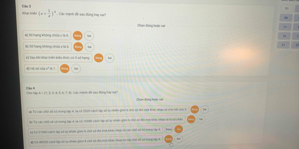 01
Khai triển (x+ 1/x )^4. Các mệnh đề sau đúng hay sai?
06
Chọn đúng hoặc sai
11
a) Số hạng không chứa x là 6. Dǎng Sai 16 1
b) Số hạng không chứa x là 6. Đũng Sai
21 22
c) Sau khi khai triển biểu thức có 5 số hạng. bán g Sai
d) Hệ số của x^4 là 1. bùng Sai
Câu 4
Cho tập A= 1;2;3;4;5;6;7;8. Các mệnh đề sau đúng hay sai?
Chọn đúng hoặc sai
a) Từ các chữ số có trong tập A, ta có 2520 cách lập số tự nhiên gồm 6 chữ số đôi một khác nhau và chia hết cho 5 Sai
b) Từ các chữ số có trong tập A, ta có 10080 cách lập số tự nhiên gồm 6 chữ số đôi một khác nhau và là số chẵn. Sai
c) Có 21060 cách lập số tự nhiên gồm 6 chữ số đôi một khác nhau từ các chữ số có trong tập A. Dàng Sai
d) Có 40320 cách lập số tự nhiên gồm 8 chữ số đôi một khác nhau từ các chữ số có trong tập A. Din Sai