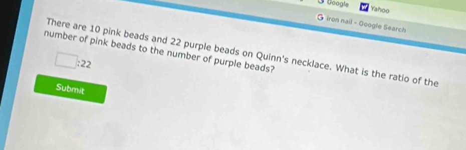 Googie 
Yahoo 
G iron nail - Google Search 
number of pink beads to the number of purple beads? 
There are 10 pink beads and 22 purple beads on Quinn's necklace. What is the ratio of the
□ :22
Submit