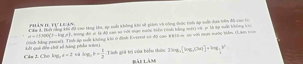 phân II. tự luận. 
Câu 1. Biết rằng khi độ cao tăng lên, áp suất không khí sẽ giảm và công thức tính áp suất dựa trên độ cao là:
a=15500(5-log p) , trong đó a là độ cao so với mực nước biển (tính bằng mét) và p là áp suất không khi 
(tính bằng pascal). Tính áp suất không khí ở đỉnh Everest có độ cao 8850 m so với mực nước biên. (Làm tròn 
kết quả đến chữ số hàng phần trăm). 
Câu 2. Cho log _3a=2 và log _2b= 1/2 .Tính giá trị của biểu thức 2log _3[log _3(3a)]+log _ 1/4 b^2. 
bài làm