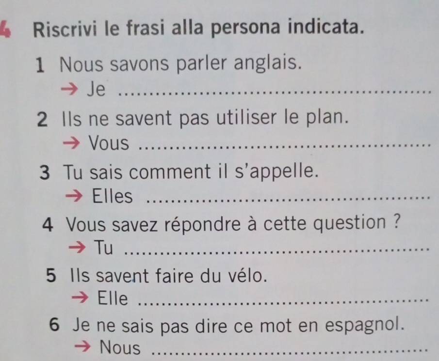 Riscrivi le frasi alla persona indicata. 
1 Nous savons parler anglais. 
Je_ 
2 Ils ne savent pas utiliser le plan. 
Vous_ 
3 Tu sais comment il s'appelle. 
Elles_ 
4 Vous savez répondre à cette question ? 
Tu_ 
5 Ils savent faire du vélo. 
Elle_ 
6 Je ne sais pas dire ce mot en espagnol. 
Nous_