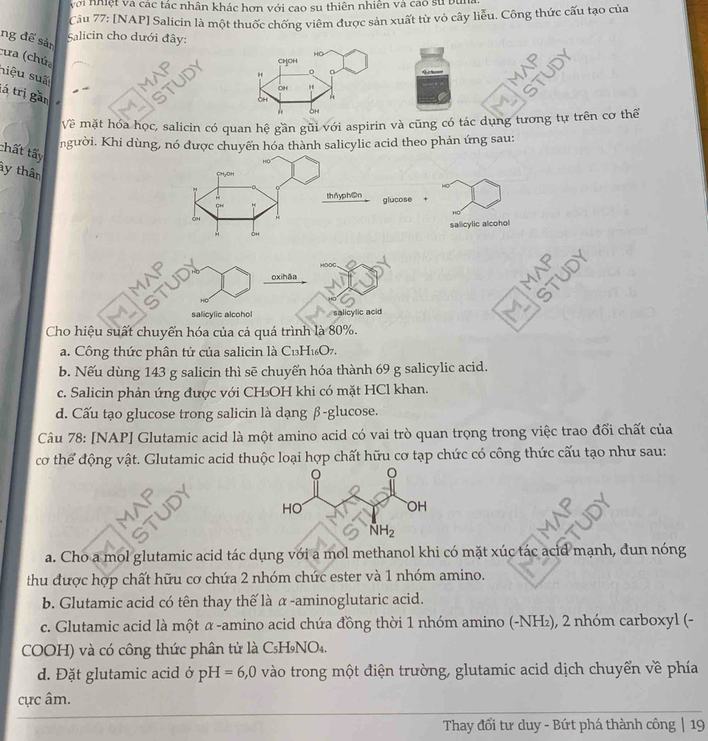 với nhiệt Và các tác nhân khác hơn với cao su thiên nhiên và cao sử buna
Câu 77: [NAP] Salicin là một thuốc chống viêm được sản xuất từ vỏ cây liễu. Công thức cấu tạo của
Salicin cho dưới đây:
ng để sản
cưa (chứa
niệu suấ
tá trị gần
Về mặt hóa học, salicin có quan hệ gần gũi với aspirin và cũng có tác dụng tương tự trên cơ thế
người. Khi dùng, nó được chuyển hóa thành salicylic acid theo phản ứng sau:
chất tấy
ầy thân
HD
glucose +
H
salicylic alcohol
HOOC
   
TUD
oxihãa
MI
HO
salicylic alcohol salicylic acid
Cho hiệu suất chuyển hóa của cả quá trình là 80%.
a. Công thức phân tử của salicin là C13H16O7.
b. Nếu dùng 143 g salicin thì sẽ chuyển hóa thành 69 g salicylic acid.
c. Salicin phản ứng được với CH₃OH khi có mặt HCl khan.
d. Cấu tạo glucose trong salicin là dạng β-glucose.
Câu 78: [NAP] Glutamic acid là một amino acid có vai trò quan trọng trong việc trao đổi chất của
cơ thể động vật. Glutamic acid thuộc loại hợp chất hữu cơ tạp chức có công thức cấu tạo như sau:
a. Cho a mol glutamic acid tác dụng với a mol methanol khi có mặt xúc tác acid mạnh, đun nóng
thu được hợp chất hữu cơ chứa 2 nhóm chức ester và 1 nhóm amino.
b. Glutamic acid có tên thay thế là α-aminoglutaric acid.
c. Glutamic acid là một α -amino acid chứa đồng thời 1 nhóm amino (-NH₂), 2 nhóm carboxyl (-
COOH) và có công thức phân tử là C₅H₉NO₄.
d. Đặt glutamic acid ở pH=6,0 vào trong một điện trường, glutamic acid dịch chuyển về phía
cực âm.
Thay đổi tư duy - Bứt phá thành công | 19