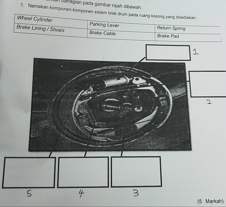 bahagian pada gambar rajah dibawah. 
1. Namakan komponen-komponen sistem brek drum 
(5 Markah)