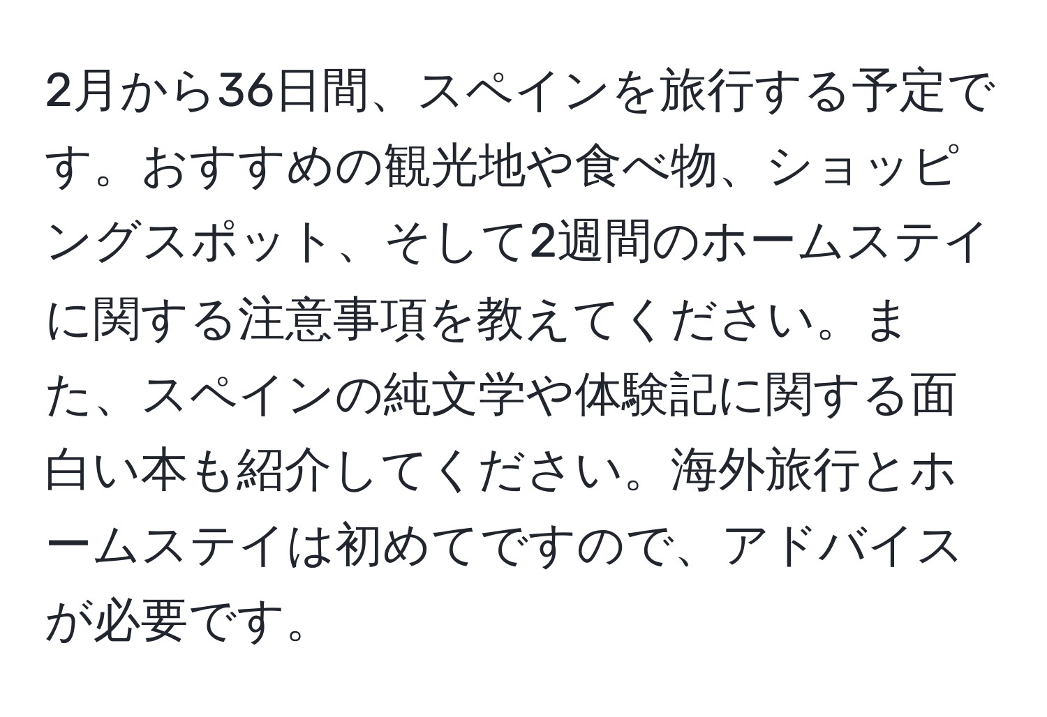 2月から36日間、スペインを旅行する予定です。おすすめの観光地や食べ物、ショッピングスポット、そして2週間のホームステイに関する注意事項を教えてください。また、スペインの純文学や体験記に関する面白い本も紹介してください。海外旅行とホームステイは初めてですので、アドバイスが必要です。