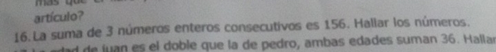 artículo? 
16. La suma de 3 números enteros consecutivos es 156. Hallar los números. 
ad de juan es el doble que la de pedro, ambas edades suman 36. Hallan