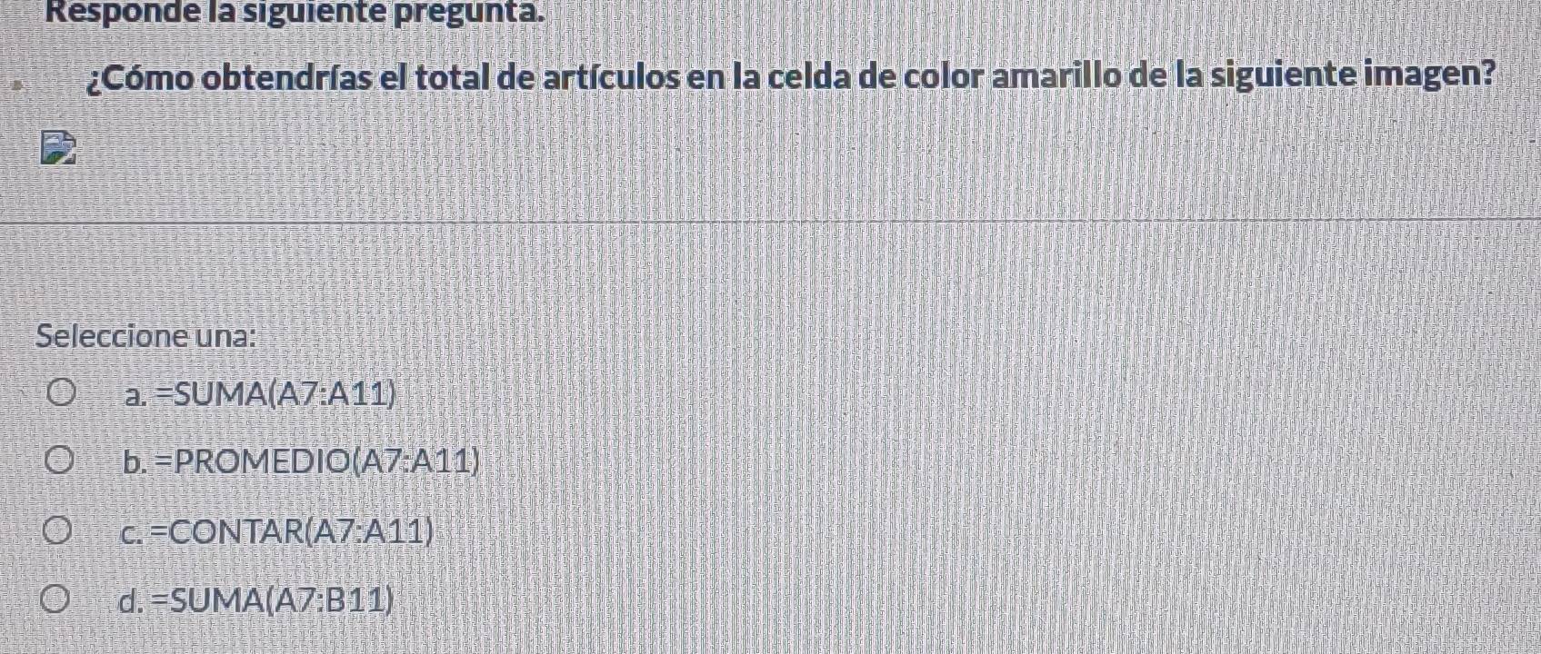 Responde la siguiente pregunta.
¿Cómo obtendrías el total de artículos en la celda de color amarillo de la siguiente imagen?
Seleccione una:
a. =SUMA(A7:A11)
b. =PROMEDIO(A7:A11)
c. =CONTAR(A7:A11)
d. =SUMA(A7:B11)