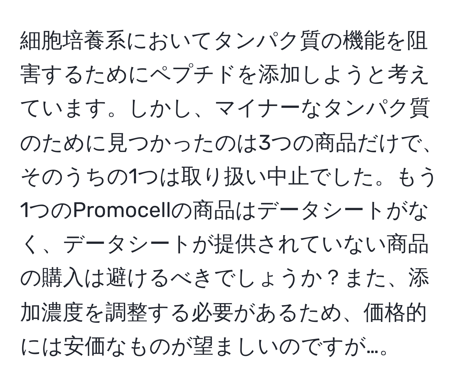 細胞培養系においてタンパク質の機能を阻害するためにペプチドを添加しようと考えています。しかし、マイナーなタンパク質のために見つかったのは3つの商品だけで、そのうちの1つは取り扱い中止でした。もう1つのPromocellの商品はデータシートがなく、データシートが提供されていない商品の購入は避けるべきでしょうか？また、添加濃度を調整する必要があるため、価格的には安価なものが望ましいのですが…。