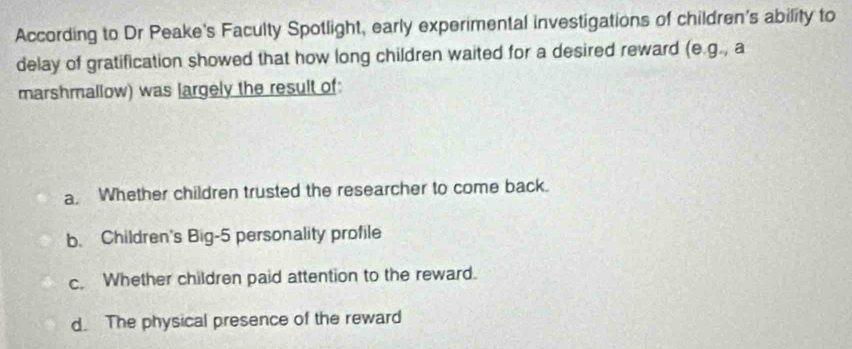 According to Dr Peake's Faculty Spotlight, early experimental investigations of children's ability to
delay of gratification showed that how long children waited for a desired reward (e.g., a
marshmallow) was largely the result of:
a. Whether children trusted the researcher to come back.
b. Children's Big- 5 personality profile
c. Whether children paid attention to the reward.
d. The physical presence of the reward