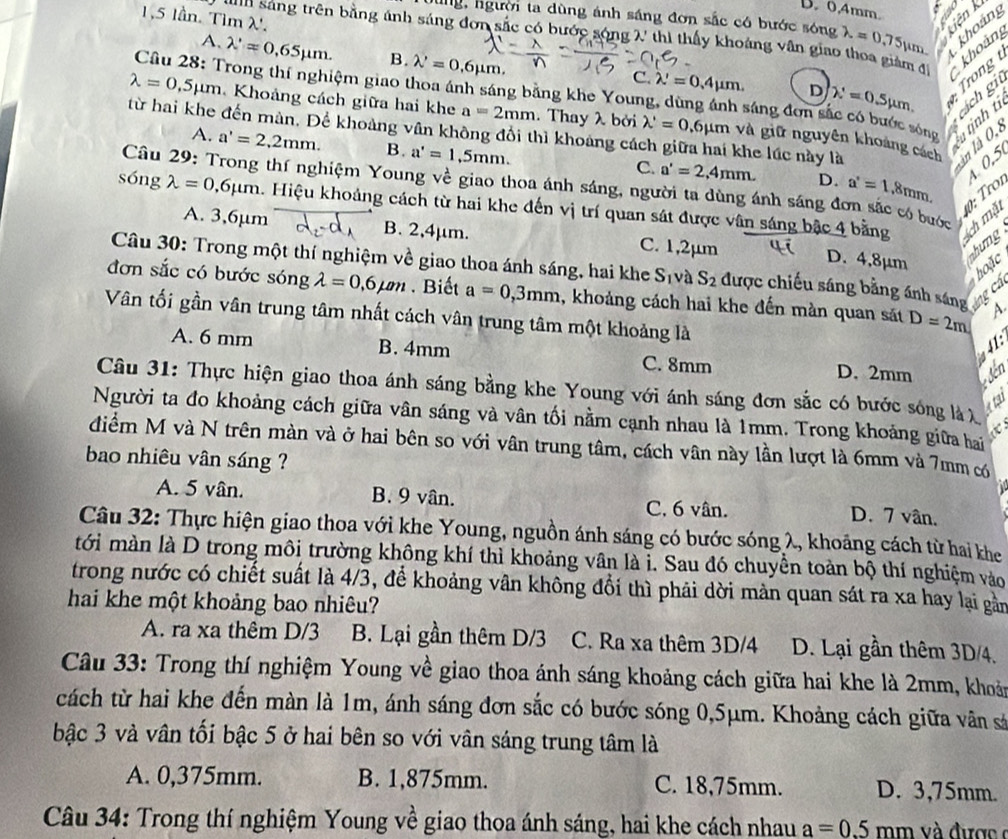 B. 0,4mm.
1,5 lần. Tìm λ'. 1 1 2
Jùng, người ta dùng ánh sáng đơn sắc có bước sóng lambda =0.75) m
khoản
*  u  sáng trên bằng ánh sáng đơn sắc có bước sóng X thì thấy khoảng vân giao thoa giám đi
A. lambda 'approx 0.65mu m. B. lambda '=0.6mu m. khoản
C. lambda '=0.4mu m. D lambda '=0.5mu m. r  
Câu 28: Trong thí nghiệm giao thoa ánh sáng bằng khe Young, dùng ánh sáng đơn sắc có bước sóng  nịnh từ
cách git
lambda =0,5mu m Khoảng cách giữa hai khe a=2mm. Thay λ bởi lambda '=0.6mu m và giữ nguyên khoảng cách
từ hai khe đến màn, Để khoảng vân không đổi thì khoảng cách giữa hai khe lúc này là
làn là 0,
A. a'=2,2mm. B. a'=1.5mm. C. a'=2,4mm. a'=1.=1. 4 0,5
D.
Câu 29: Trong thí nghiệm Young về giao thoa ánh sáng, người ta dùng ánh sáng đơn sắc có bước
:  r1
sóng lambda =0.6mu m 4. Hiệu khoảng cách từ hai khe đến vị trí quan sát được vân sáng bậc 4 bằng ch mặt
A. 3,6µm B. 2,4μm. C. 1,2μm
D. 4,8μm
nhưng
Câu 30: Trong một thí nghiệm về giao thoa ánh sáng, hai khe S_1 và S_2 được chiếu sáng bằng ánh sáng ng cá
hoặc
đơn sắc có bước sóng lambda =0.6mu m. Biết a=0,3mm , khoảng cách hai khe đến màn quan sát D=2m
Vân tối gần vân trung tâm nhất cách vân trung tâm một khoảng là
A. 6 mm B. 4mm C. 8mm D. 2mm
* đến
Câu 31: Thực hiện giao thoa ánh sáng bằng khe Young với ánh sáng đơn sắc có bước sóng là X
atat
Người ta đo khoảng cách giữa vân sáng và vân tối nằm cạnh nhau là 1mm. Trong khoảng giữa hai
<
điểm M và N trên màn và ở hai bên so với vân trung tâm, cách vân này lần lượt là 6mm và 7mm có
bao nhiêu vân sáng ?
A. 5 vân.  B. 9 vân. C. 6 vân. D. 7 vân.
Câu 32: Thực hiện giao thoa với khe Young, nguồn ánh sáng có bước sóng λ, khoảng cách từ hai khe
tới màn là D trong môi trường không khí thì khoảng vân là i. Sau đó chuyển toàn bộ thí nghiệm vào
trong nước có chiết suất là 4/3, để khoảng vân không đổi thì phải dời mản quan sát ra xa hay lại gản
hai khe một khoảng bao nhiêu?
A. ra xa thêm D/3 B. Lại gần thêm D/3 C. Ra xa thêm 3D/4 D. Lại gần thêm 3D/4.
Cầâu 33: Trong thí nghiệm Young về giao thoa ánh sáng khoảng cách giữa hai khe là 2mm, khoản
cách từ hai khe đến màn là 1m, ánh sáng đơn sắc có bước sóng 0,5μm. Khoảng cách giữa vân sá
bậc 3 và vân tối bậc 5 ở hai bên so với vân sáng trung tâm là
A. 0,375mm. B. 1,875mm. C. 18,75mm. D. 3,75mm.
Câu 34: Trong thí nghiệm Young về giao thoa ánh sáng, hai khe cách nhau a=0.5 mm và được  c