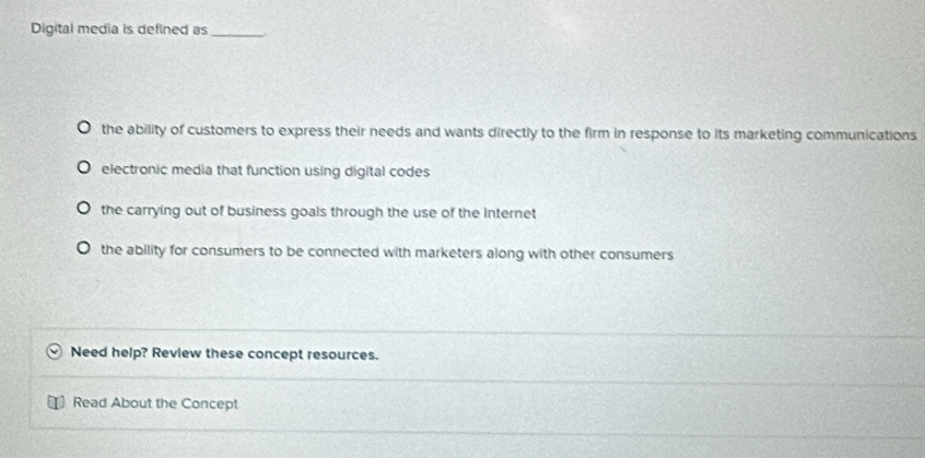 Digital media is defined as_ _.
the ability of customers to express their needs and wants directly to the firm in response to its marketing communications
electronic media that function using digital codes
the carrying out of business goals through the use of the internet
the ability for consumers to be connected with marketers along with other consumers
Need help? Review these concept resources.
Read About the Concept