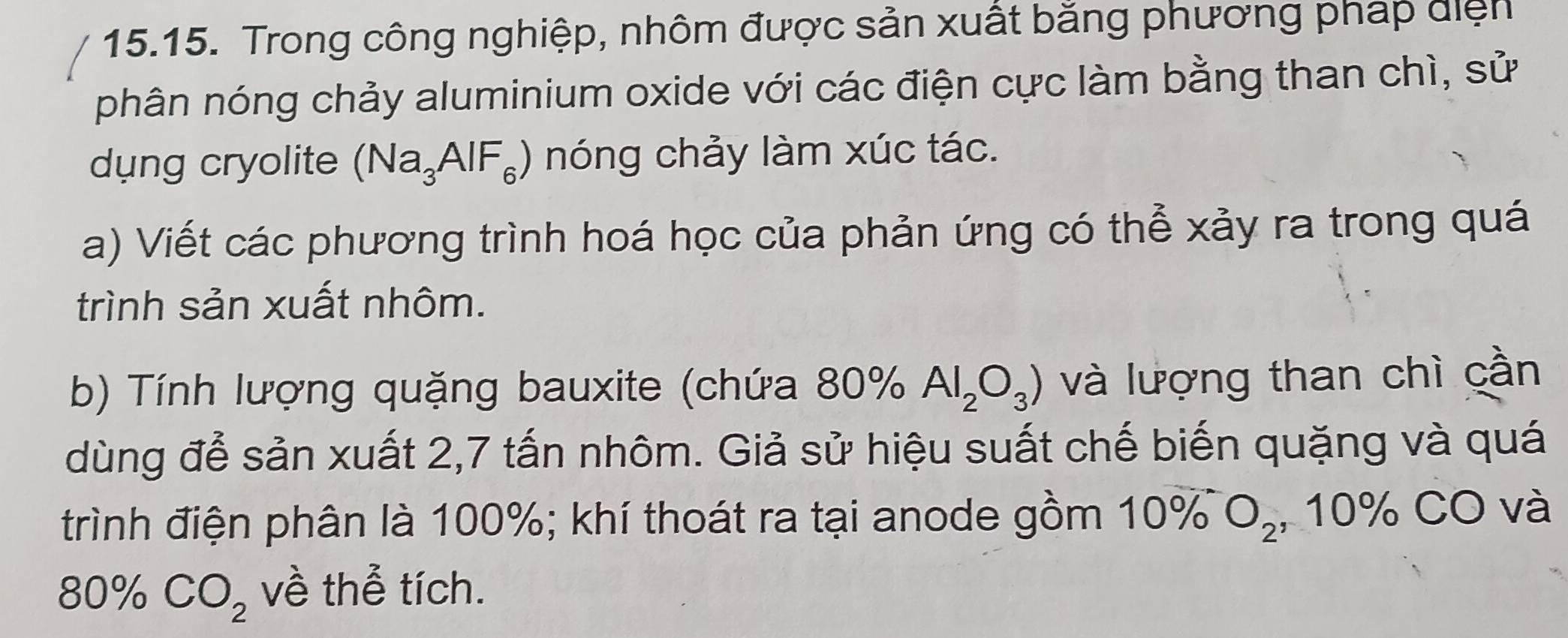 Trong công nghiệp, nhôm được sản xuất bằng phương pháp điện 
phân nóng chảy aluminium oxide với các điện cực làm bằng than chì, sử 
dung cryolite (Na_3AlF_6) nóng chảy làm xúc tác. 
a) Viết các phương trình hoá học của phản ứng có thể xảy ra trong quá 
trình sản xuất nhôm. 
b) Tính lượng quặng bauxite (chứa 80% Al_2O_3) và lượng than chì cần 
dùng để sản xuất 2,7 tấn nhôm. Giả sử hiệu suất chế biến quặng và quá 
trình điện phân là 100%; khí thoát ra tại anode gồm 10% O_2 , 10% CO và
80% CO_2 về thể tích.