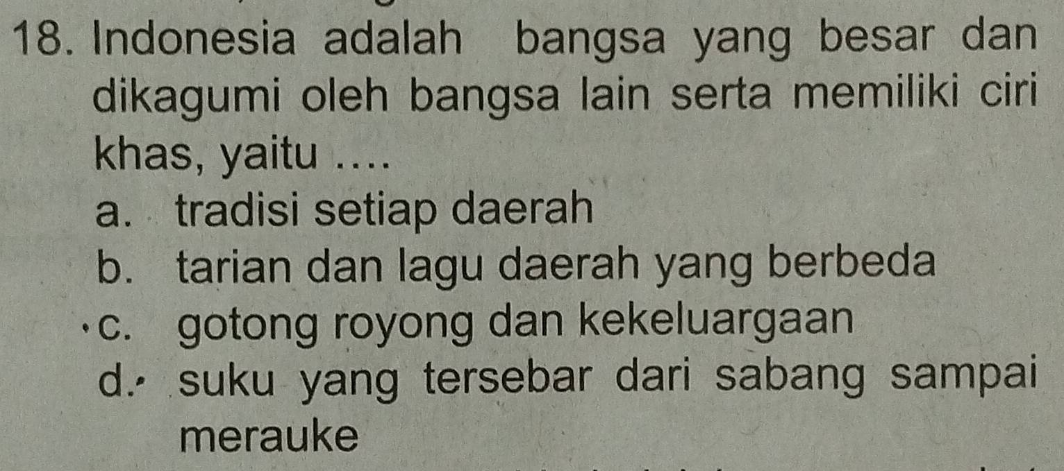 Indonesia adalah bangsa yang besar dan
dikagumi oleh bangsa lain serta memiliki ciri
khas, yaitu ....
a. tradisi setiap daerah
b. tarian dan lagu daerah yang berbeda
c. gotong royong dan kekeluargaan
d.⋅ suku yang tersebar dari sabang sampai
merauke