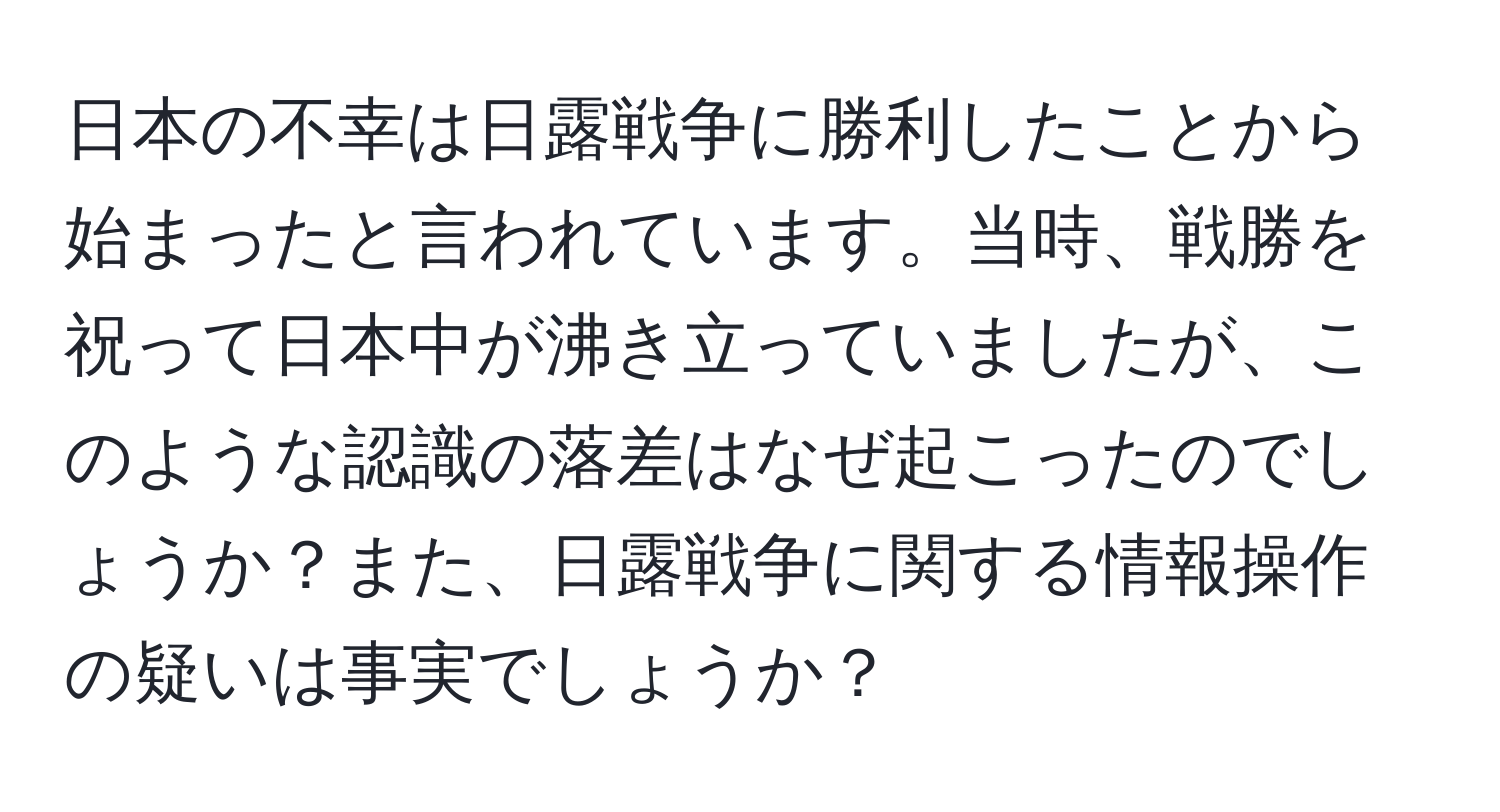 日本の不幸は日露戦争に勝利したことから始まったと言われています。当時、戦勝を祝って日本中が沸き立っていましたが、このような認識の落差はなぜ起こったのでしょうか？また、日露戦争に関する情報操作の疑いは事実でしょうか？