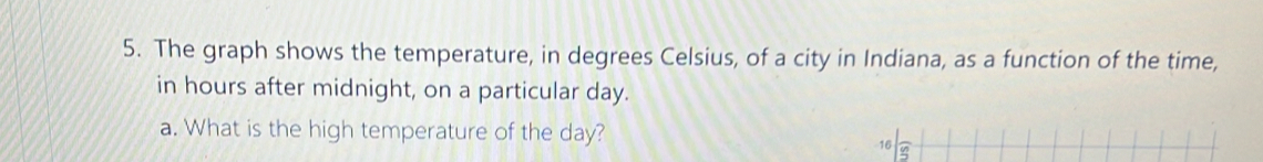 The graph shows the temperature, in degrees Celsius, of a city in Indiana, as a function of the time, 
in hours after midnight, on a particular day. 
a. What is the high temperature of the day? 
16