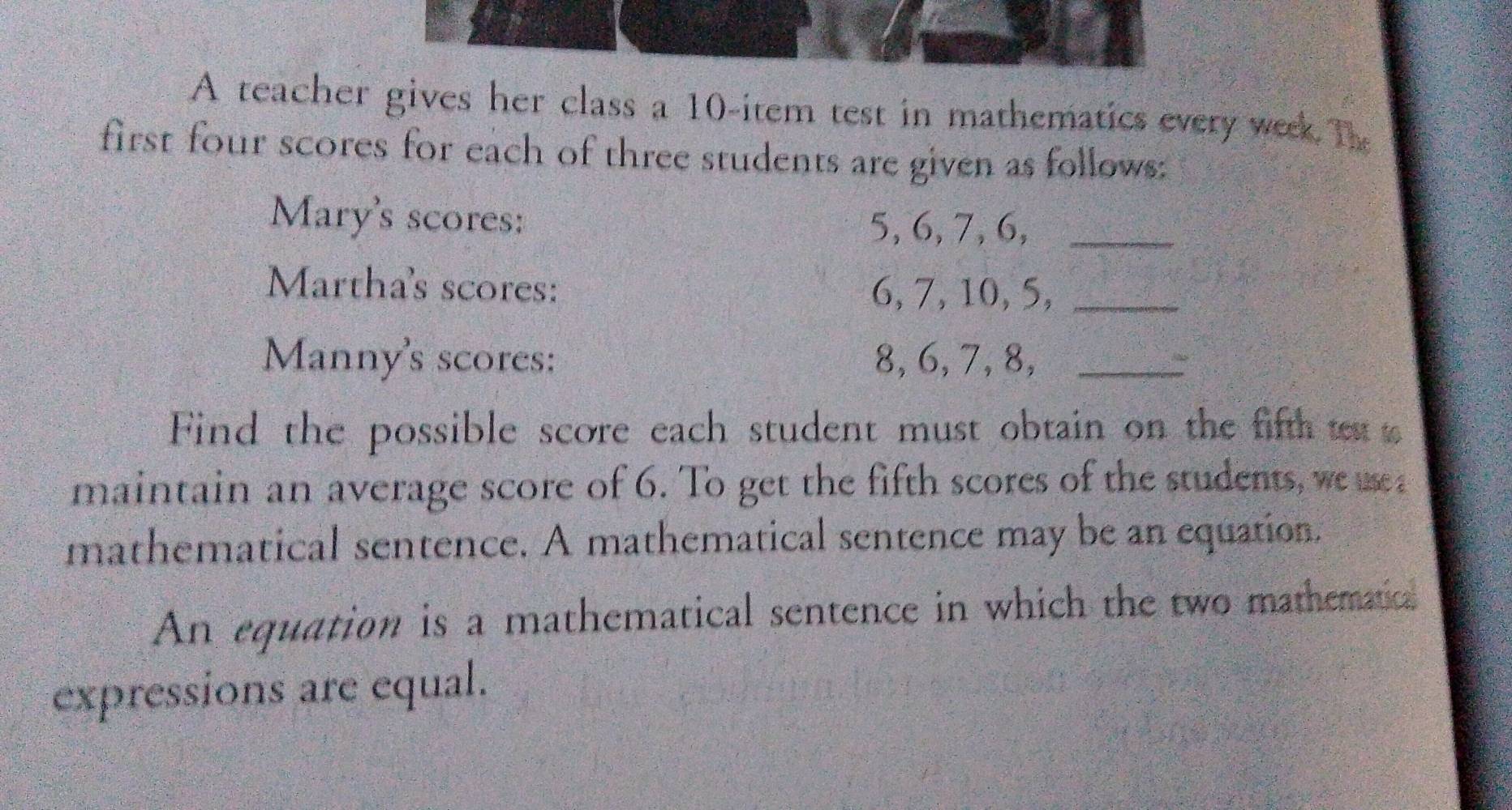 A teacher gives her class a 10 -item test in mathematics every week The 
first four scores for each of three students are given as follows: 
Mary's scores: 5, 6, 7, 6,_ 
Martha's scores: 6, 7, 10, 5,_ 
Manny's scores: 8, 6, 7, 8,_ 
Find the possible score each student must obtain on the fifth et 
maintain an average score of 6. To get the fifth scores of the students, we m 
mathematical sentence. A mathematical sentence may be an equation. 
An equation is a mathematical sentence in which the two mathematical 
expressions are equal.