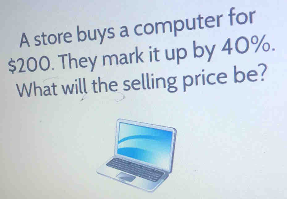 A store buys a computer for
$200. They mark it up by 40%. 
What will the selling price be?